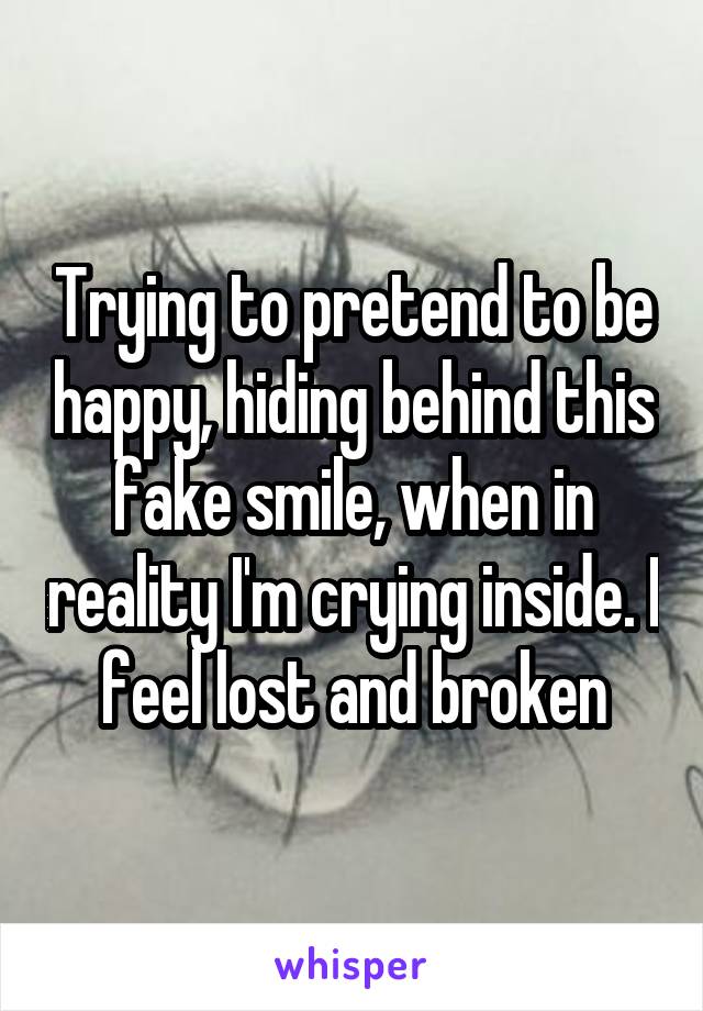 Trying to pretend to be happy, hiding behind this fake smile, when in reality I'm crying inside. I feel lost and broken