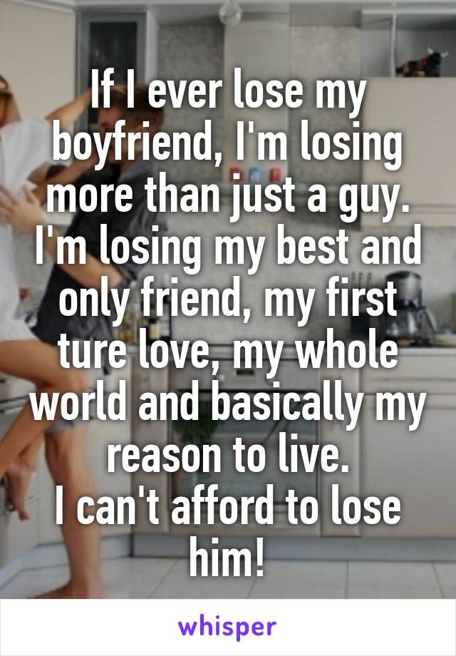 If I ever lose my boyfriend, I'm losing more than just a guy. I'm losing my best and only friend, my first ture love, my whole world and basically my reason to live.
I can't afford to lose him!