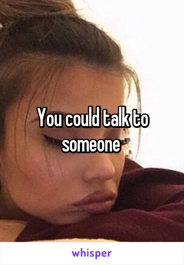 You could talk to someone 