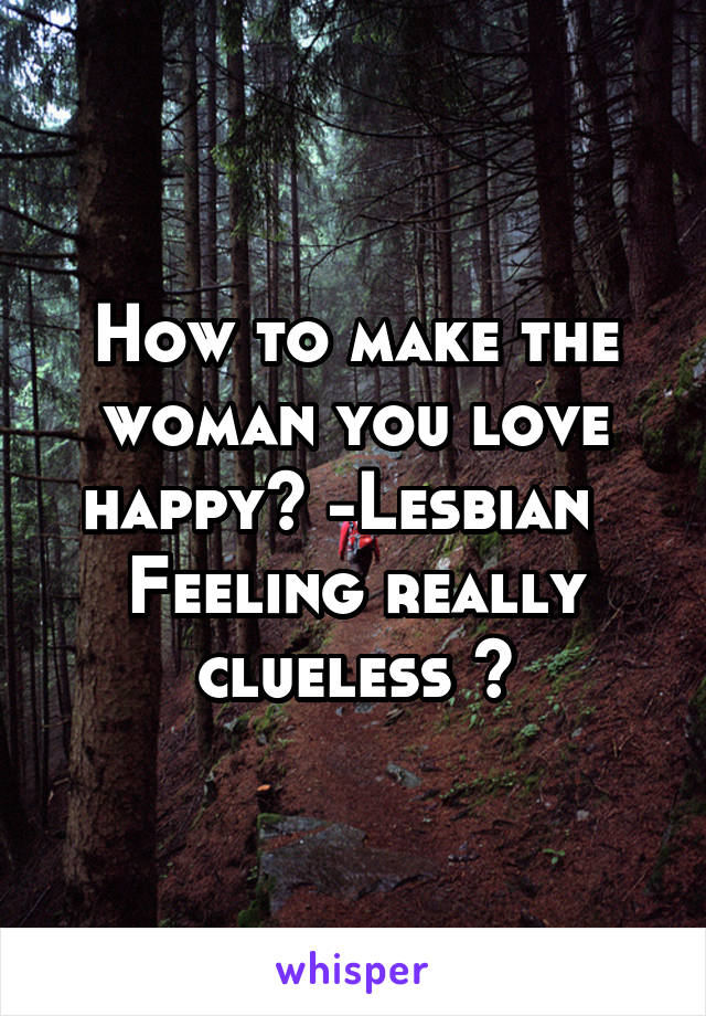 How to make the woman you love happy? -Lesbian   Feeling really clueless 🤔