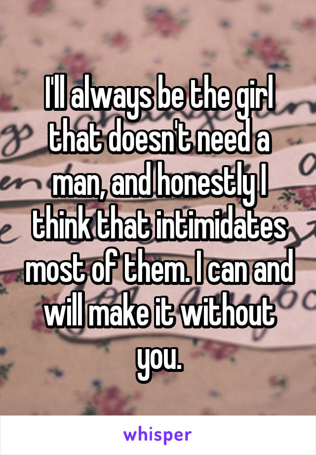 I'll always be the girl that doesn't need a man, and honestly I think that intimidates most of them. I can and will make it without you.