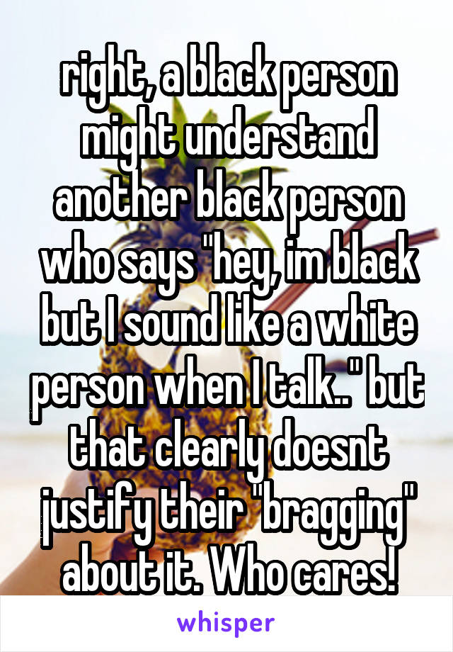 right, a black person might understand another black person who says "hey, im black but I sound like a white person when I talk.." but that clearly doesnt justify their "bragging" about it. Who cares!