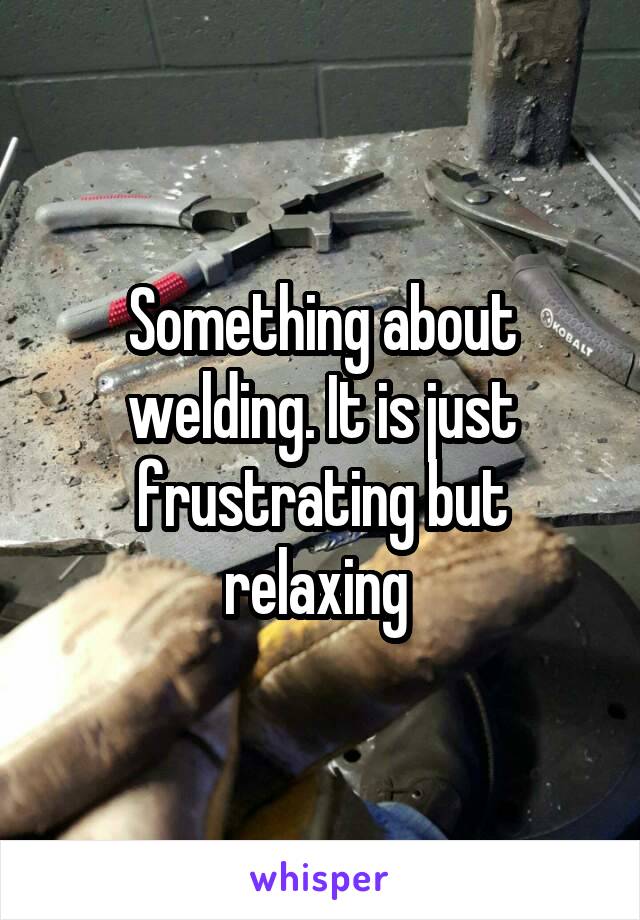 Something about welding. It is just frustrating but relaxing 