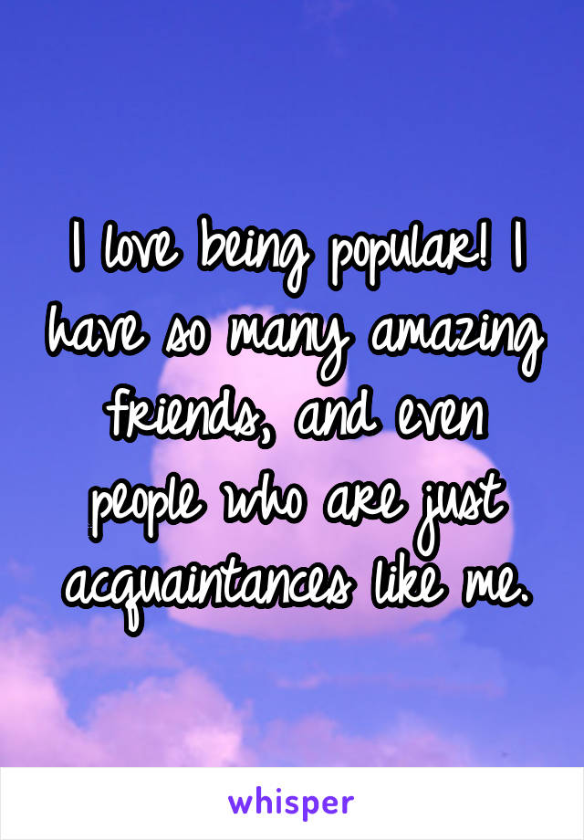 I love being popular! I have so many amazing friends, and even people who are just acquaintances like me.