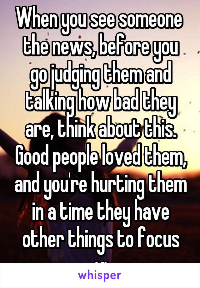 When you see someone  the news, before you go judging them and talking how bad they are, think about this. Good people loved them, and you're hurting them in a time they have other things to focus on
