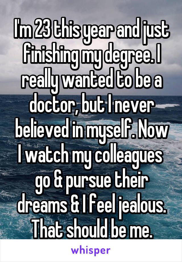 I'm 23 this year and just finishing my degree. I really wanted to be a doctor, but I never believed in myself. Now I watch my colleagues  go & pursue their dreams & I feel jealous. That should be me.