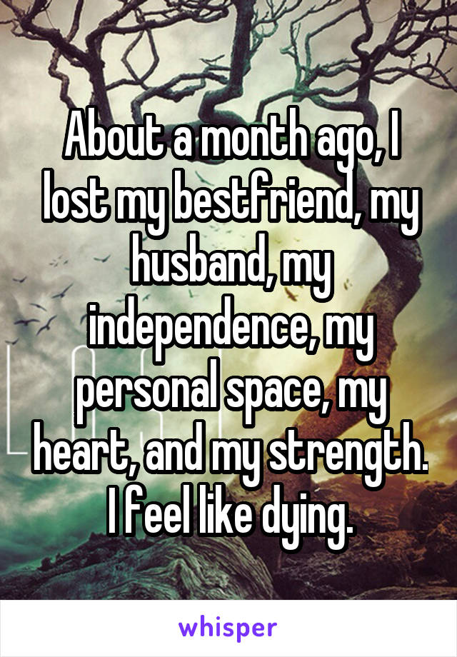 About a month ago, I lost my bestfriend, my husband, my independence, my personal space, my heart, and my strength. I feel like dying.