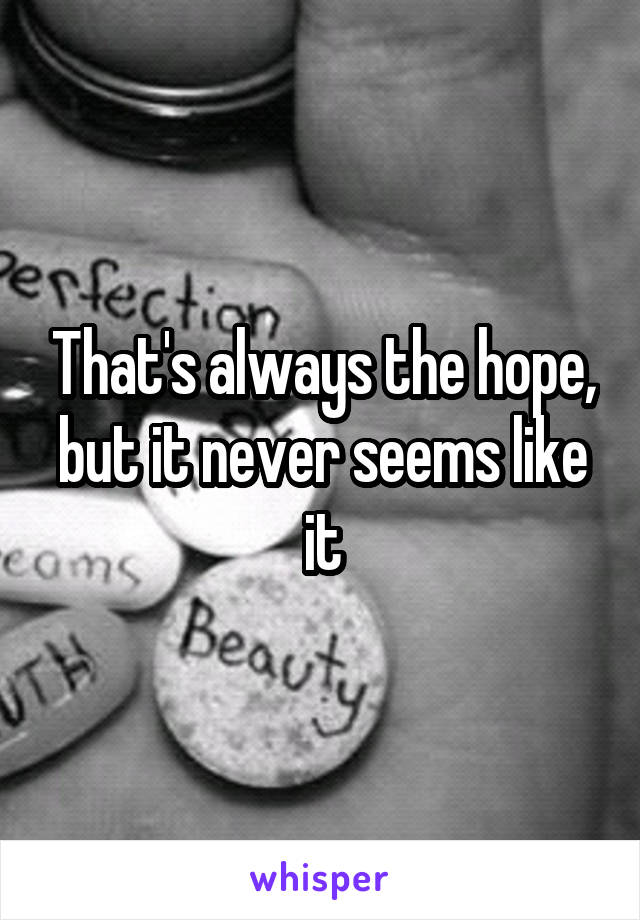 That's always the hope, but it never seems like it