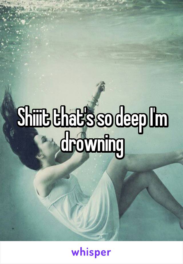 Shiiit that's so deep I'm drowning