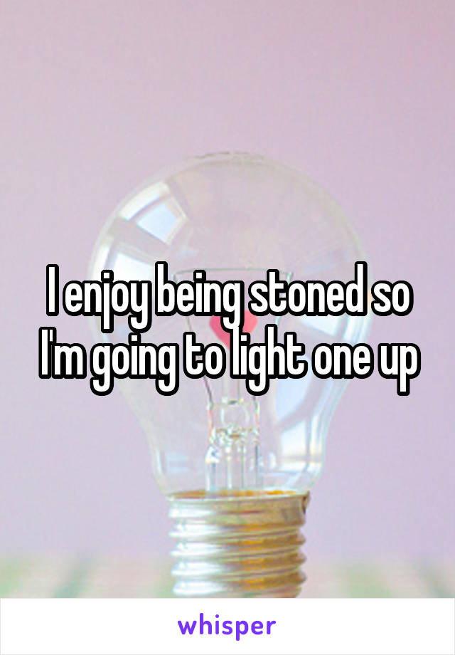 I enjoy being stoned so I'm going to light one up