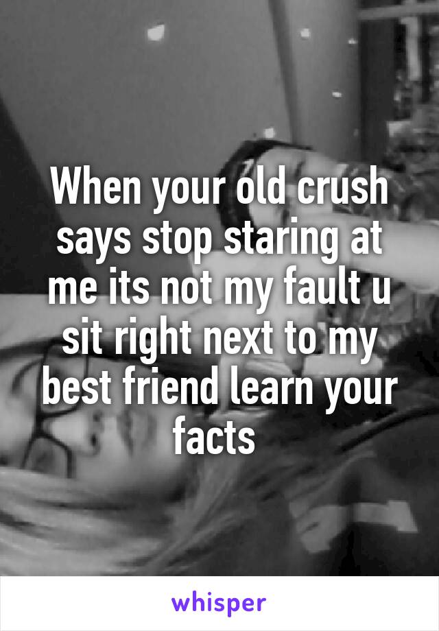 When your old crush says stop staring at me its not my fault u sit right next to my best friend learn your facts 