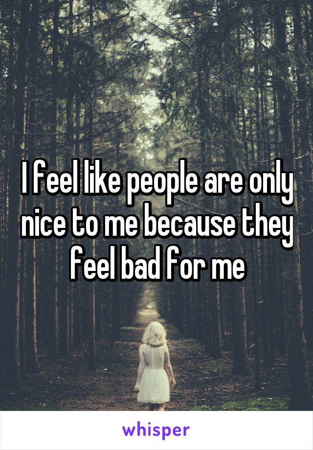 I feel like people are only nice to me because they feel bad for me