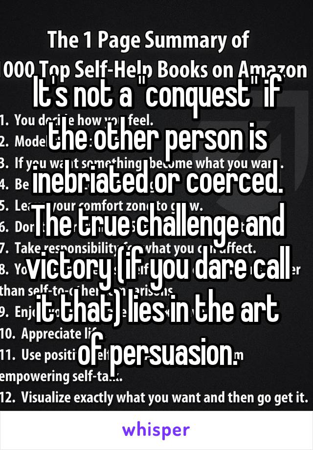 It's not a "conquest" if the other person is inebriated or coerced. The true challenge and victory (if you dare call it that) lies in the art of persuasion.