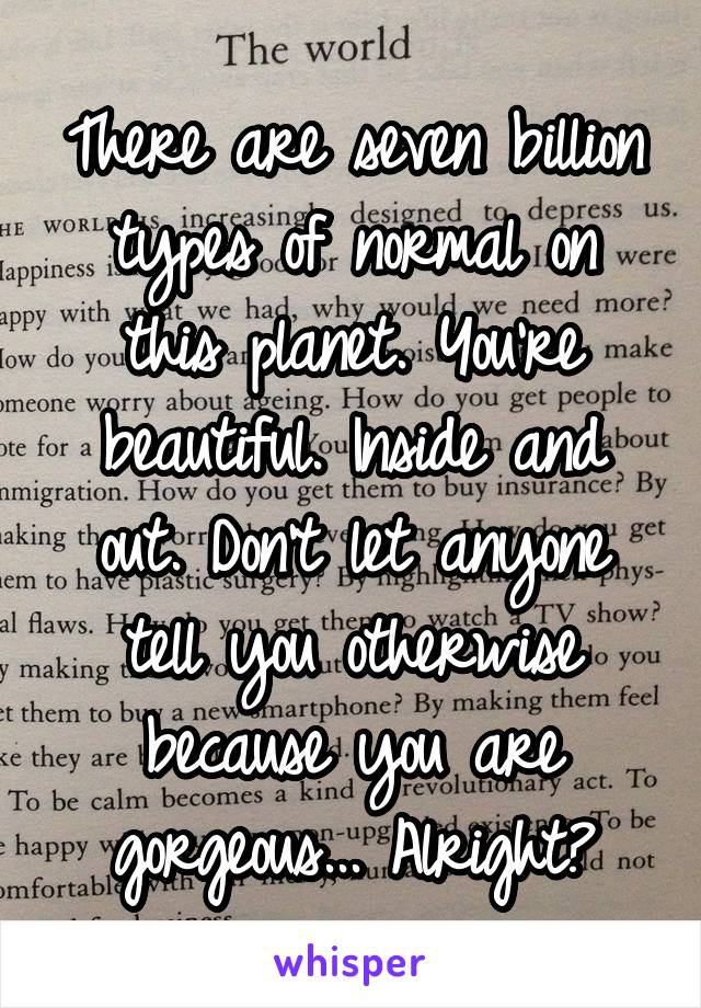 There are seven billion types of normal on this planet. You're beautiful. Inside and out. Don't let anyone tell you otherwise because you are gorgeous... Alright?