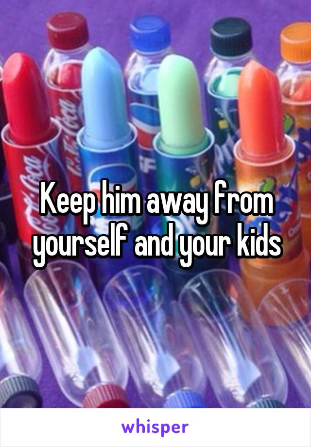 Keep him away from yourself and your kids