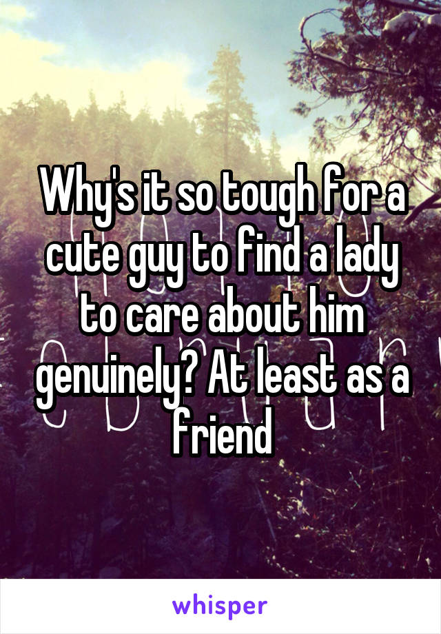 Why's it so tough for a cute guy to find a lady to care about him genuinely? At least as a friend