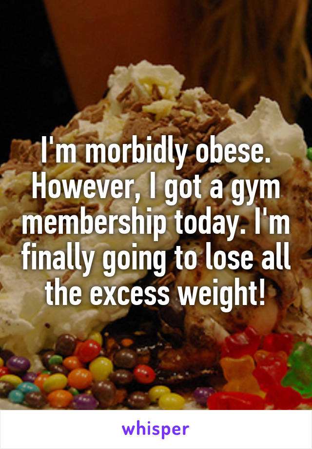 I'm morbidly obese.
However, I got a gym membership today. I'm finally going to lose all the excess weight!
