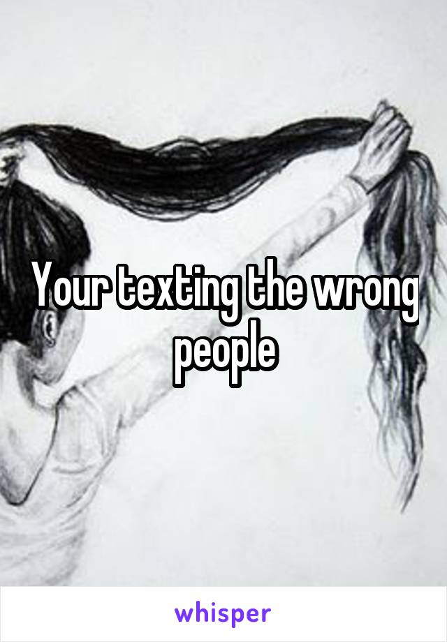 Your texting the wrong people