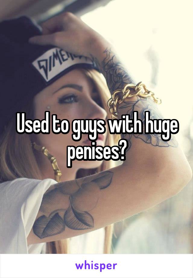 Used to guys with huge penises?