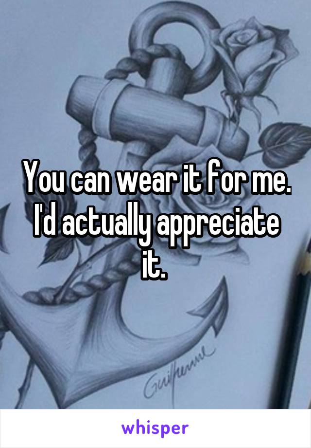 You can wear it for me. I'd actually appreciate it. 