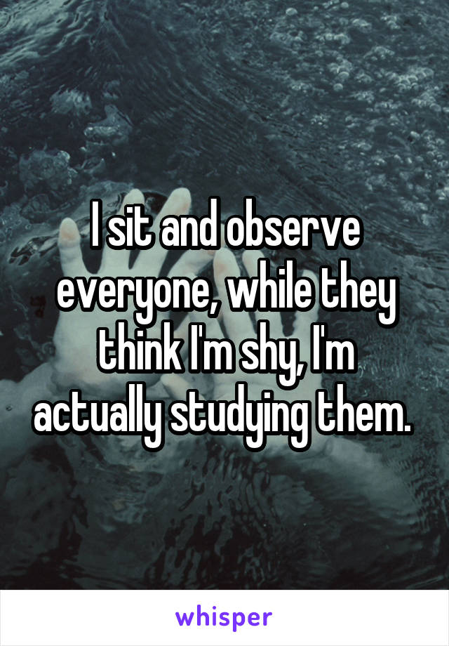 I sit and observe everyone, while they think I'm shy, I'm actually studying them. 