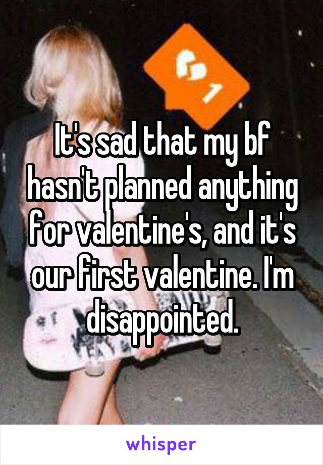 It's sad that my bf hasn't planned anything for valentine's, and it's our first valentine. I'm disappointed.