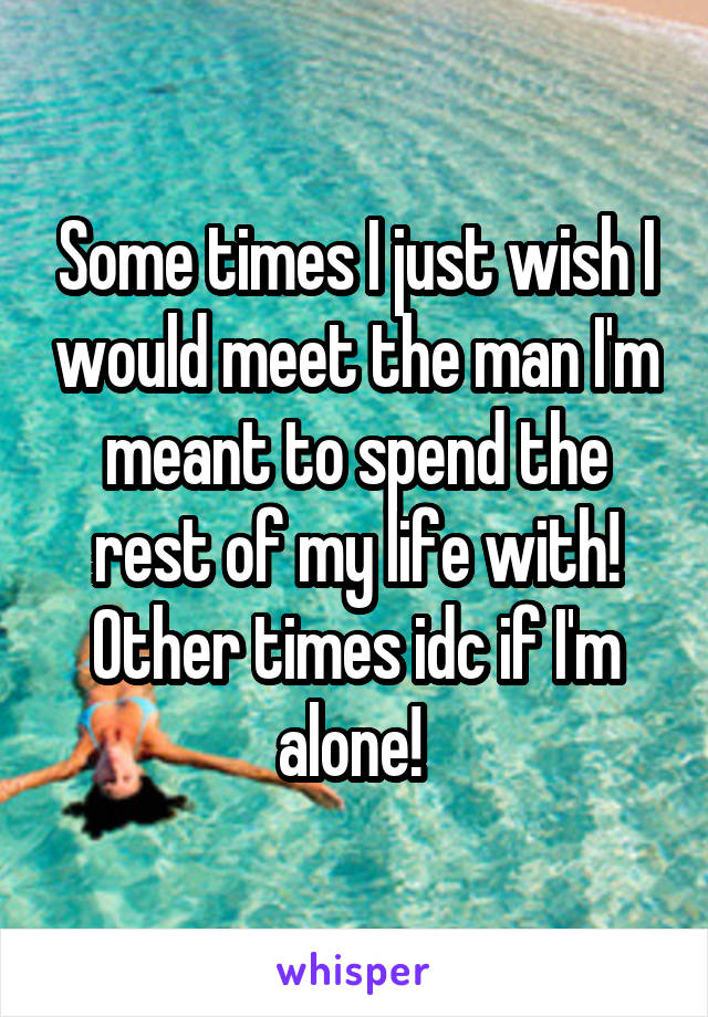 Some times I just wish I would meet the man I'm meant to spend the rest of my life with! Other times idc if I'm alone! 