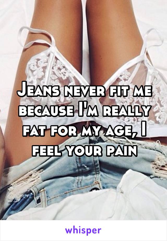 Jeans never fit me because I'm really fat for my age, I feel your pain