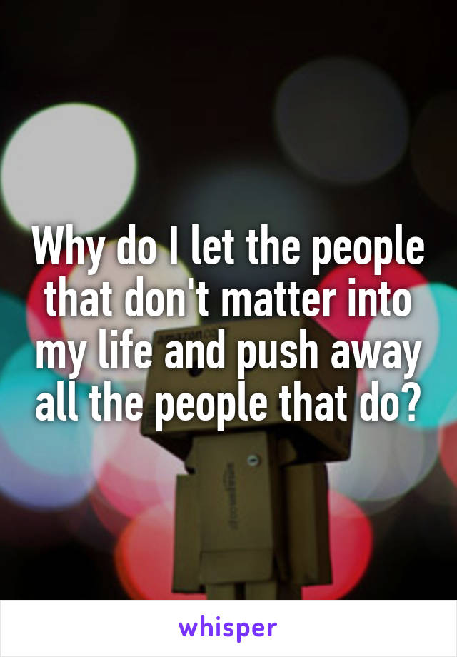 Why do I let the people that don't matter into my life and push away all the people that do?