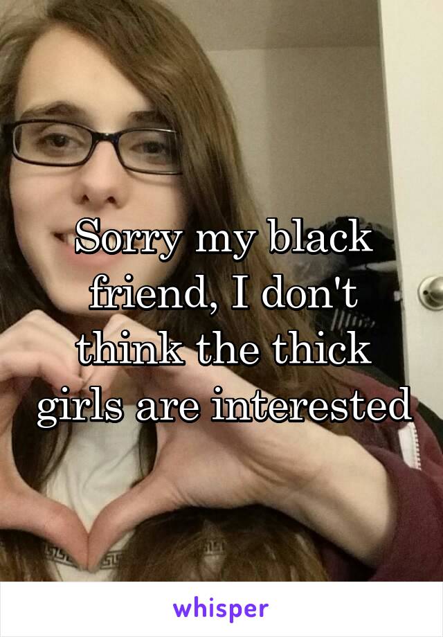 Sorry my black friend, I don't think the thick girls are interested
