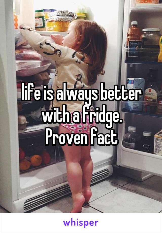life is always better with a fridge.
Proven fact