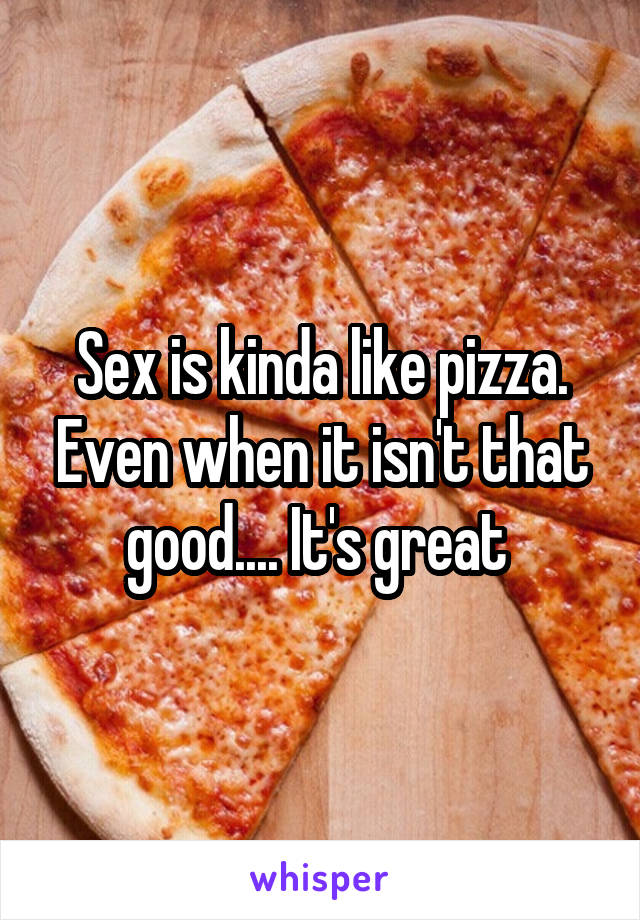 Sex is kinda like pizza. Even when it isn't that good.... It's great 