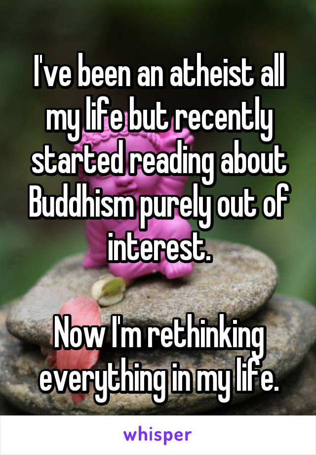 I've been an atheist all my life but recently started reading about Buddhism purely out of interest.

Now I'm rethinking everything in my life.