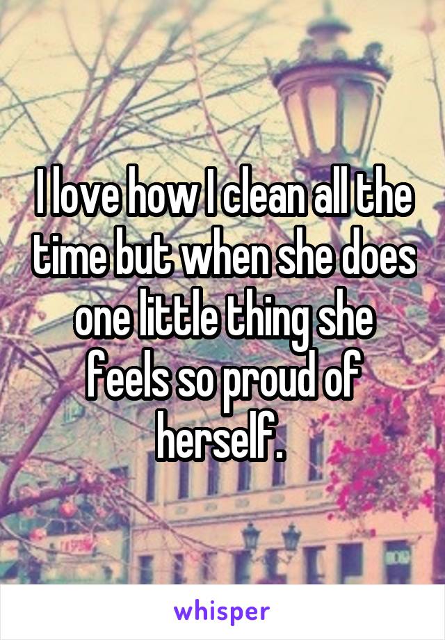 I love how I clean all the time but when she does one little thing she feels so proud of herself. 