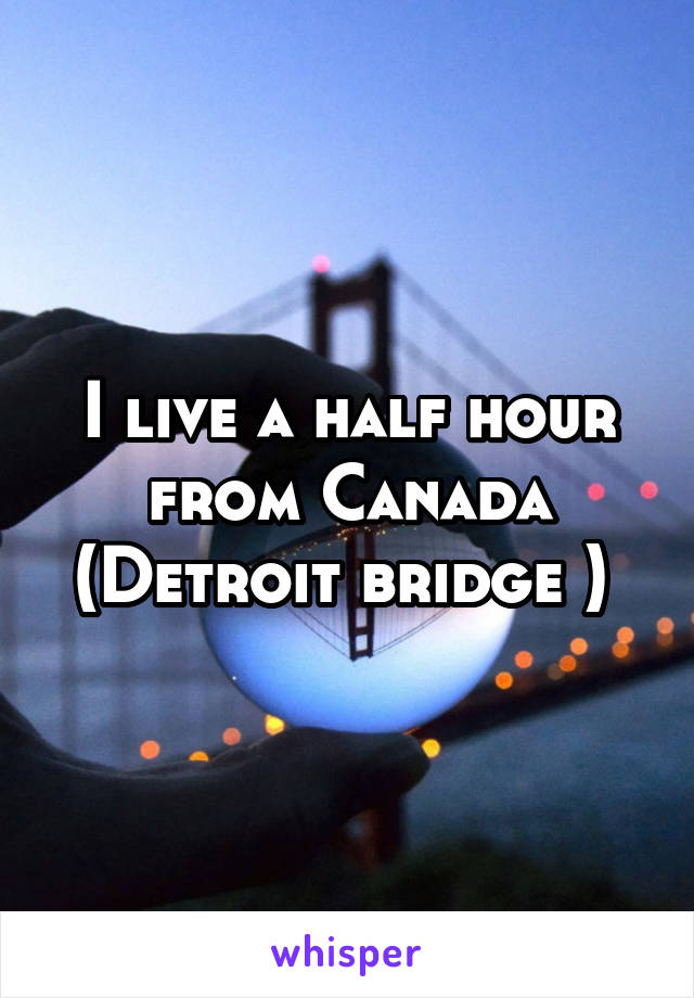 I live a half hour from Canada (Detroit bridge ) 