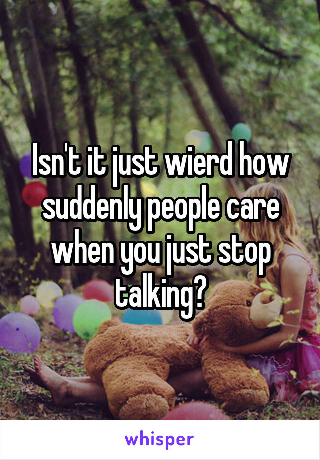 Isn't it just wierd how suddenly people care when you just stop talking?