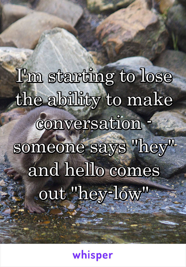 I'm starting to lose the ability to make conversation - someone says "hey" and hello comes out "hey-low"