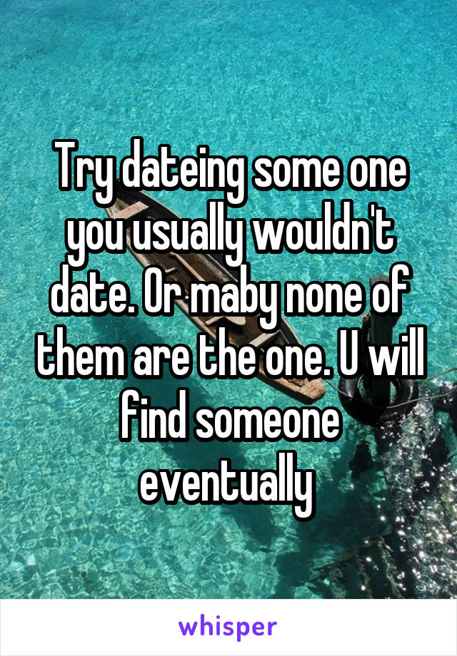 Try dateing some one you usually wouldn't date. Or maby none of them are the one. U will find someone eventually 