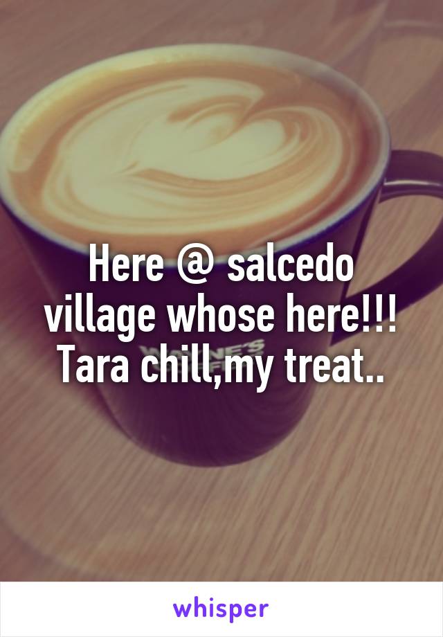 Here @ salcedo village whose here!!! Tara chill,my treat..