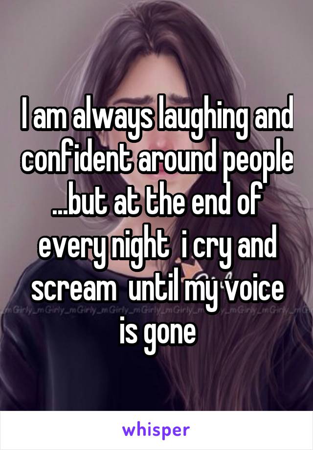 I am always laughing and confident around people ...but at the end of every night  i cry and scream  until my voice is gone