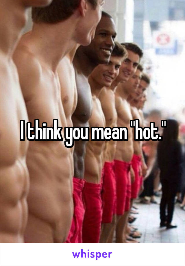 I think you mean "hot."