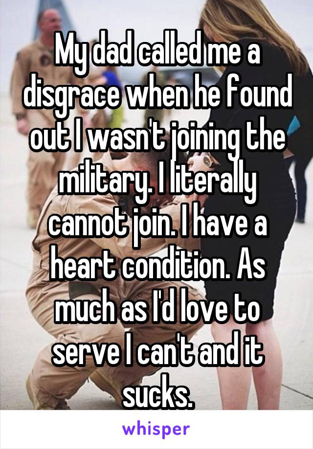 My dad called me a disgrace when he found out I wasn't joining the military. I literally cannot join. I have a heart condition. As much as I'd love to serve I can't and it sucks.