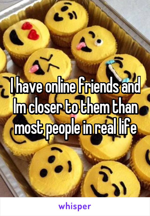 I have online friends and Im closer to them than most people in real life