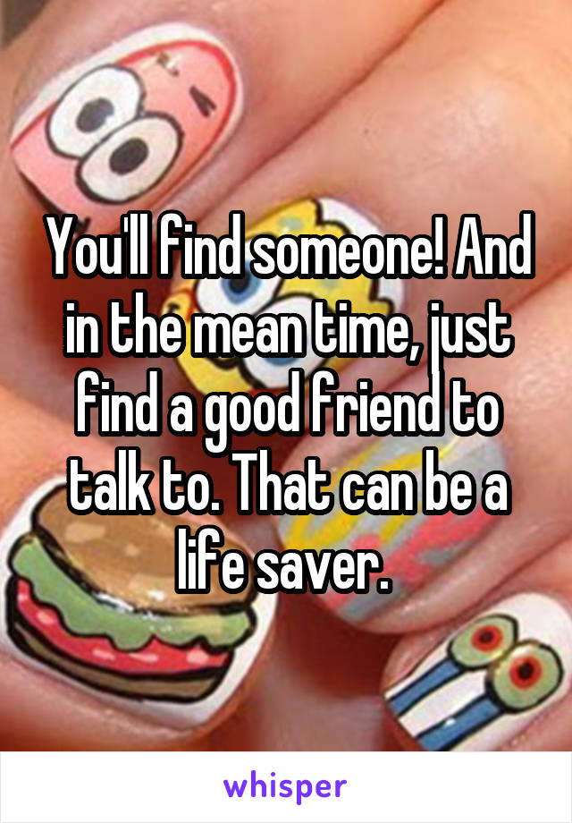 You'll find someone! And in the mean time, just find a good friend to talk to. That can be a life saver. 