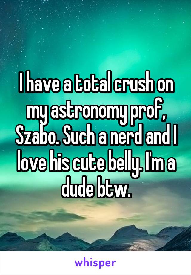 I have a total crush on my astronomy prof, Szabo. Such a nerd and I love his cute belly. I'm a dude btw.