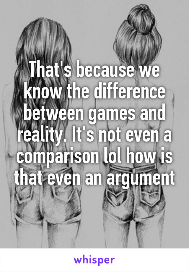 That's because we know the difference between games and reality. It's not even a comparison lol how is that even an argument 