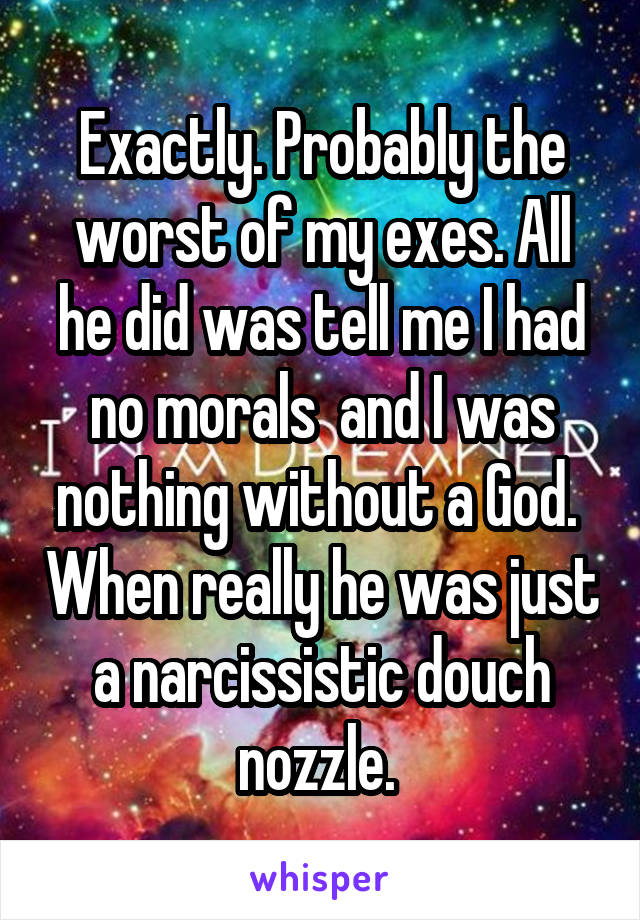 Exactly. Probably the worst of my exes. All he did was tell me I had no morals  and I was nothing without a God.  When really he was just a narcissistic douch nozzle. 