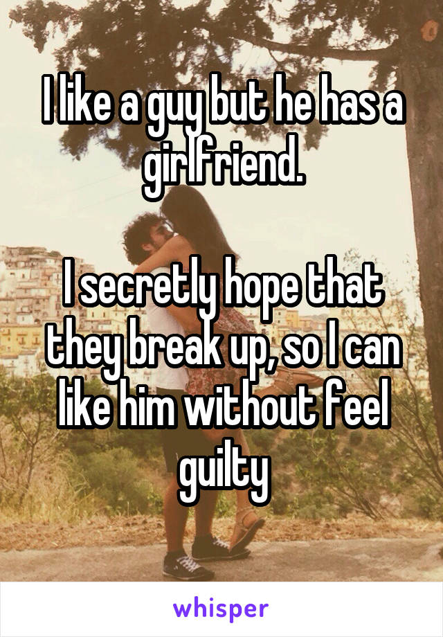 I like a guy but he has a girlfriend.

I secretly hope that they break up, so I can like him without feel guilty
