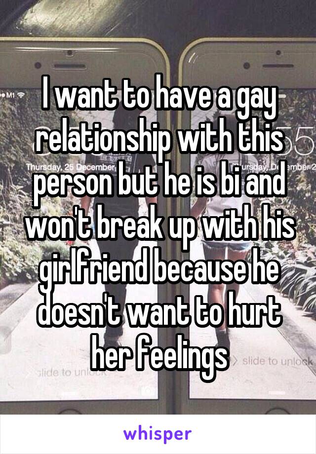 I want to have a gay relationship with this person but he is bi and won't break up with his girlfriend because he doesn't want to hurt her feelings