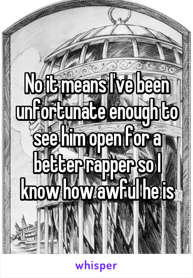 No it means I've been unfortunate enough to see him open for a better rapper so I know how awful he is